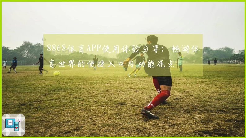 8868体育APP使用体验分享：畅游体育世界的便捷入口与功能亮点